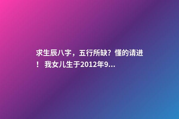 求生辰八字，五行所缺？懂的请进！ 我女儿生于2012年9月3日,农历七月十八,05时46分出世,请问生辰八字,五行等,缺什么-第1张-观点-玄机派